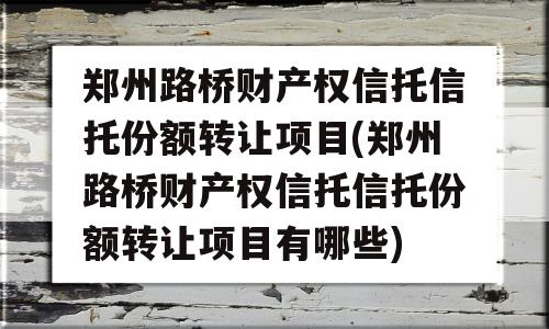 郑州路桥财产权信托信托份额转让项目(郑州路桥财产权信托信托份额转让项目有哪些)