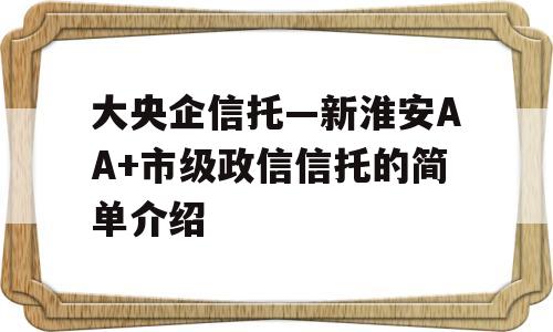 大央企信托—新淮安AA+市级政信信托的简单介绍