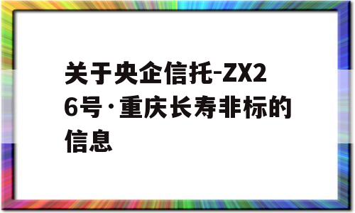 关于央企信托-ZX26号·重庆长寿非标的信息