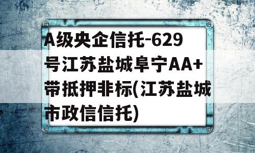 A级央企信托-629号江苏盐城阜宁AA+带抵押非标(江苏盐城市政信信托)