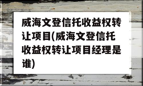 威海文登信托收益权转让项目(威海文登信托收益权转让项目经理是谁)