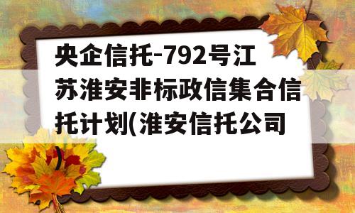 央企信托-792号江苏淮安非标政信集合信托计划(淮安信托公司)