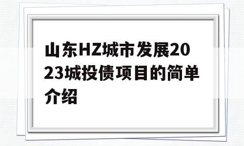 山东HZ城市发展2023城投债项目的简单介绍