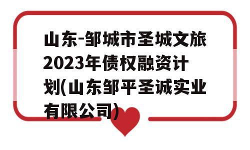 山东-邹城市圣城文旅2023年债权融资计划(山东邹平圣诚实业有限公司)