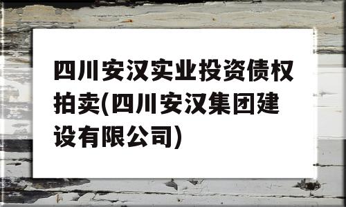 四川安汉实业投资债权拍卖(四川安汉集团建设有限公司)