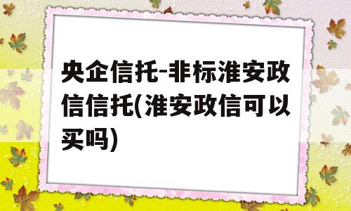 央企信托-非标淮安政信信托(淮安政信可以买吗)