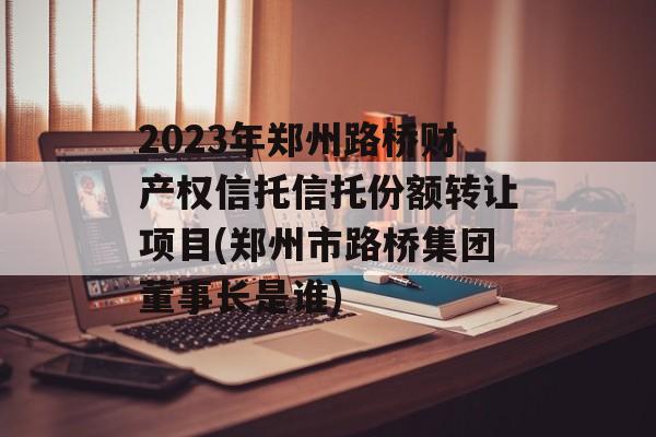 2023年郑州路桥财产权信托信托份额转让项目(郑州市路桥集团董事长是谁)