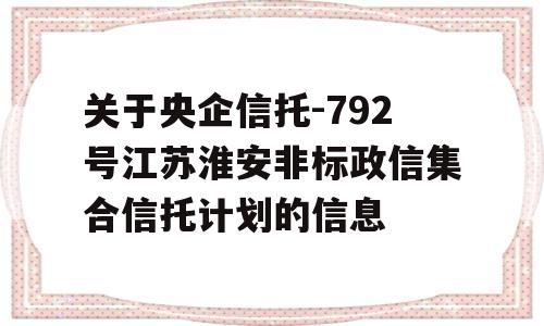 关于央企信托-792号江苏淮安非标政信集合信托计划的信息