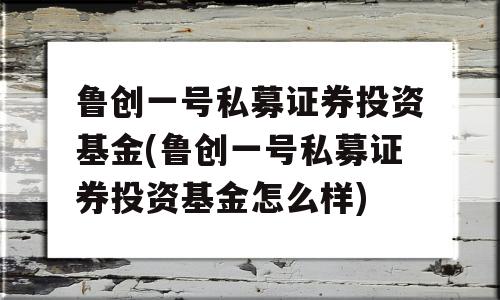 鲁创一号私募证券投资基金(鲁创一号私募证券投资基金怎么样)