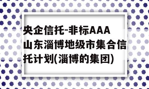 央企信托-非标AAA山东淄博地级市集合信托计划(淄博的集团)