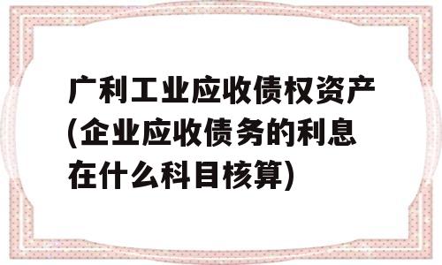 广利工业应收债权资产(企业应收债务的利息在什么科目核算)