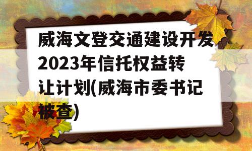 威海文登交通建设开发2023年信托权益转让计划(威海市委书记被查)