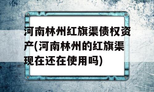 河南林州红旗渠债权资产(河南林州的红旗渠现在还在使用吗)