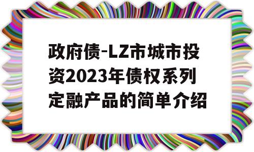 政府债-LZ市城市投资2023年债权系列定融产品的简单介绍