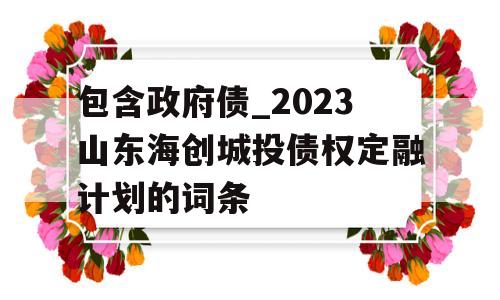 包含政府债_2023山东海创城投债权定融计划的词条