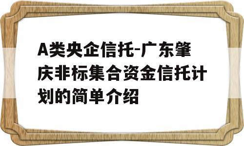 A类央企信托-广东肇庆非标集合资金信托计划的简单介绍