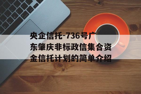 央企信托-736号广东肇庆非标政信集合资金信托计划的简单介绍