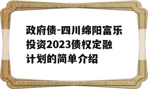 政府债-四川绵阳富乐投资2023债权定融计划的简单介绍