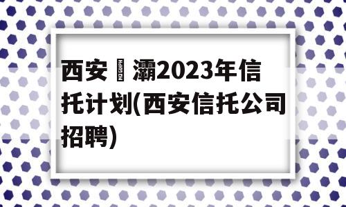 西安浐灞2023年信托计划(西安信托公司招聘)