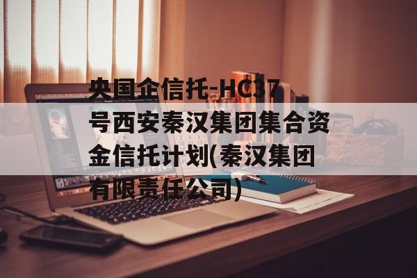 央国企信托-HC37号西安秦汉集团集合资金信托计划(秦汉集团有限责任公司)