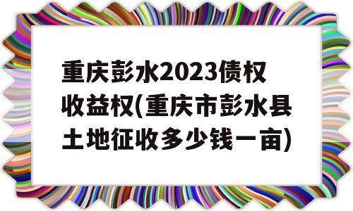 重庆彭水2023债权收益权(重庆市彭水县土地征收多少钱一亩)