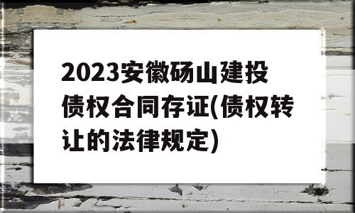 2023安徽砀山建投债权合同存证(债权转让的法律规定)