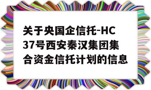 关于央国企信托-HC37号西安秦汉集团集合资金信托计划的信息