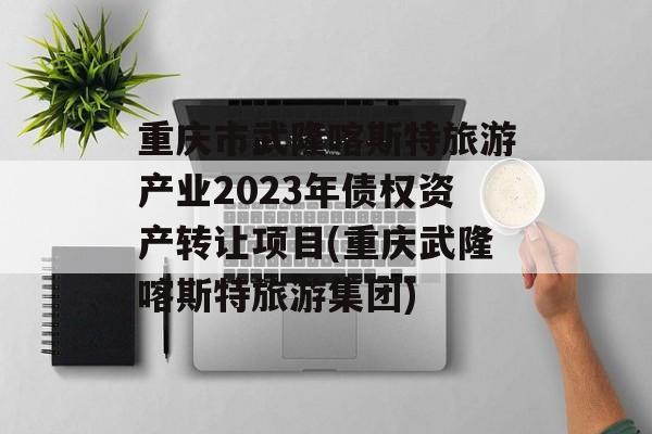 重庆市武隆喀斯特旅游产业2023年债权资产转让项目(重庆武隆喀斯特旅游集团)