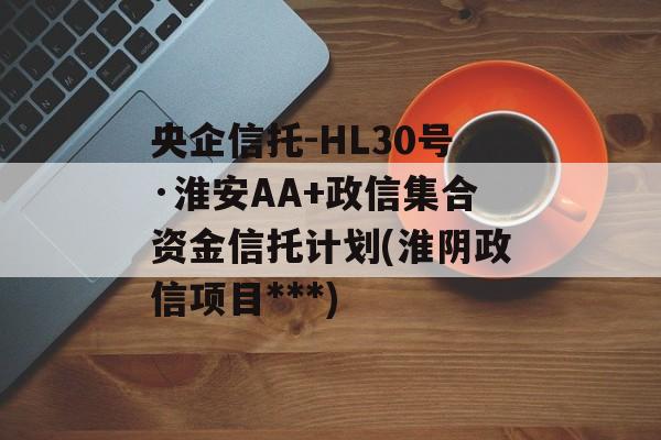 央企信托-HL30号·淮安AA+政信集合资金信托计划(淮阴政信项目***)