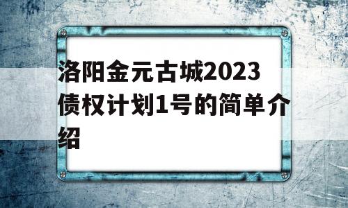 洛阳金元古城2023债权计划1号的简单介绍