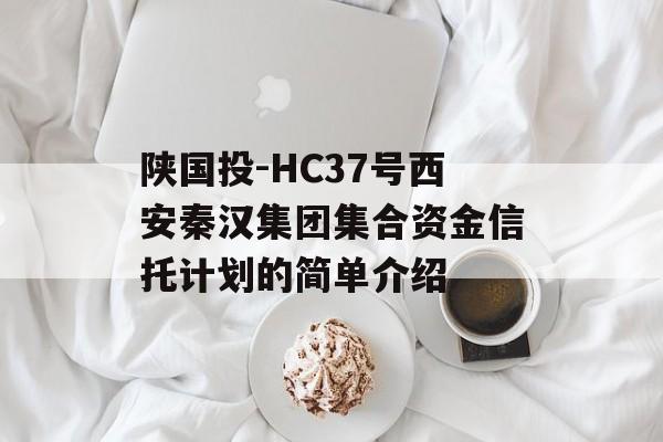 陕国投-HC37号西安秦汉集团集合资金信托计划的简单介绍