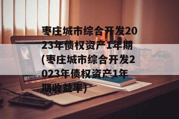 枣庄城市综合开发2023年债权资产1年期(枣庄城市综合开发2023年债权资产1年期收益率)