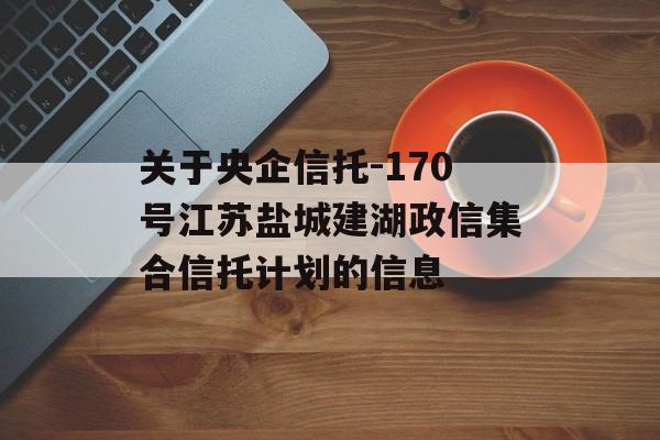 关于央企信托-170号江苏盐城建湖政信集合信托计划的信息