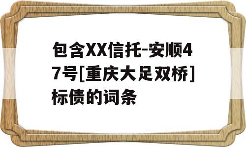 包含XX信托-安顺47号[重庆大足双桥]标债的词条