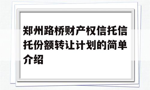 郑州路桥财产权信托信托份额转让计划的简单介绍