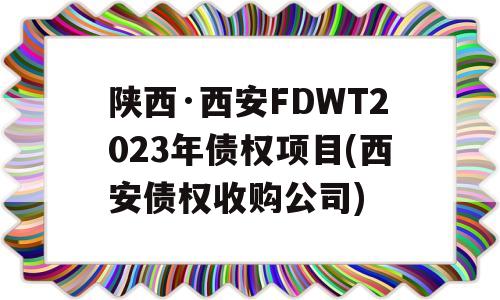 陕西·西安FDWT2023年债权项目(西安债权收购公司)