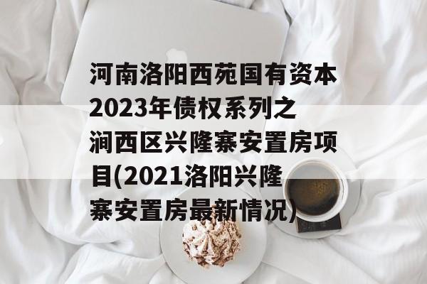 河南洛阳西苑国有资本2023年债权系列之涧西区兴隆寨安置房项目(2021洛阳兴隆寨安置房最新情况)