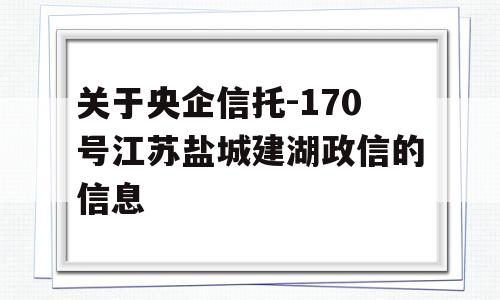 关于央企信托-170号江苏盐城建湖政信的信息