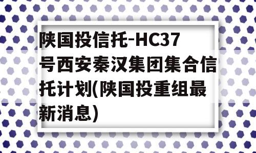 陕国投信托-HC37号西安秦汉集团集合信托计划(陕国投重组最新消息)