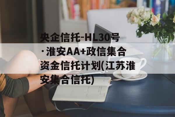 央企信托-HL30号·淮安AA+政信集合资金信托计划(江苏淮安集合信托)