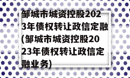 邹城市城资控股2023年债权转让政信定融(邹城市城资控股2023年债权转让政信定融业务)