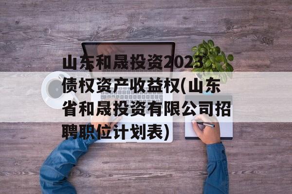 山东和晟投资2023债权资产收益权(山东省和晟投资有限公司招聘职位计划表)