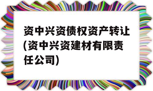 资中兴资债权资产转让(资中兴资建材有限责任公司)