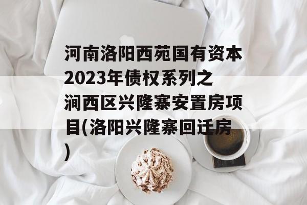 河南洛阳西苑国有资本2023年债权系列之涧西区兴隆寨安置房项目(洛阳兴隆寨回迁房)