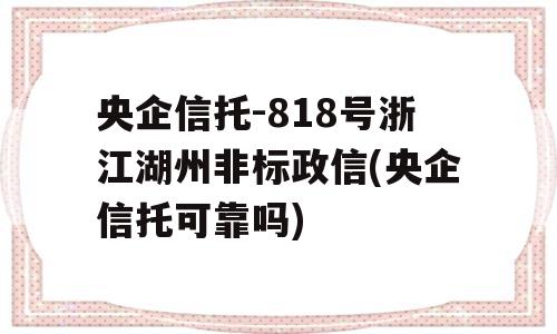 央企信托-818号浙江湖州非标政信(央企信托可靠吗)