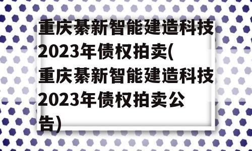 重庆綦新智能建造科技2023年债权拍卖(重庆綦新智能建造科技2023年债权拍卖公告)