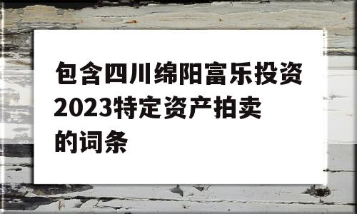 包含四川绵阳富乐投资2023特定资产拍卖的词条