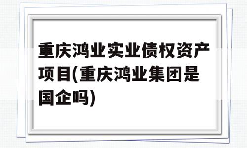 重庆鸿业实业债权资产项目(重庆鸿业集团是国企吗)