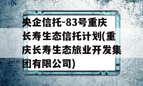 央企信托-83号重庆长寿生态信托计划(重庆长寿生态旅业开发集团有限公司)