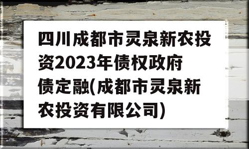 四川成都市灵泉新农投资2023年债权政府债定融(成都市灵泉新农投资有限公司)